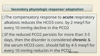 Secondary physiologic response/ adaptation
○The compensatory response to acute respiratory
alkalosis reduces the HCO3 conc. by 2 meq/l for
every 10 mmhg decline in the PCO2
○If the reduced PCO2 persists for more than 3-5
days, then the disorder is considered chronic &
the serum HCO3 conc. should fall by 4-5 meq/l for
every 10 mmhg reductin in the PCO2
04/01/2025
81
 