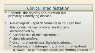 Clinical manifestation
• Depends the severity and duration but
primarily underlying disease.
1. Neurological: Rapid decrements in PaCO2 to half
the normal values or lower are typically
accompanied by
 paresthesias of the extremities,
 chest discomfort,
 circumoral numbness, lightheadedness,
 confusion, and infrequently, tetany or generalized
seizures. These manifestations are seldom present in
04/01/2025
83
 