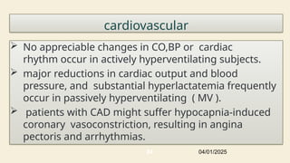cardiovascular
 No appreciable changes in CO,BP or cardiac
rhythm occur in actively hyperventilating subjects.
 major reductions in cardiac output and blood
pressure, and substantial hyperlactatemia frequently
occur in passively hyperventilating ( MV ).
 patients with CAD might suffer hypocapnia-induced
coronary vasoconstriction, resulting in angina
pectoris and arrhythmias.
04/01/2025
84
 