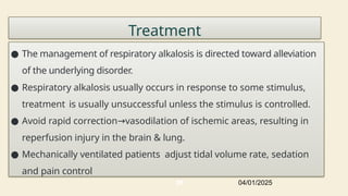 Treatment
● The management of respiratory alkalosis is directed toward alleviation
of the underlying disorder.
● Respiratory alkalosis usually occurs in response to some stimulus,
treatment is usually unsuccessful unless the stimulus is controlled.
● Avoid rapid correction vasodilation of ischemic areas, resulting in
→
reperfusion injury in the brain & lung.
● Mechanically ventilated patients adjust tidal volume rate, sedation
and pain control
04/01/2025
86
 