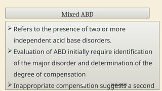 Mixed ABD
 Refers to the presence of two or more
independent acid base disorders.
 Evaluation of ABD initially require identification
of the major disorder and determination of the
degree of compensation
 Inappropriate compensation suggests a second
04/01/2025
88
 