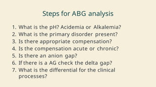 Steps for ABG analysis
1. What is the pH? Acidemia or Alkalemia?
2. What is the primary disorder present?
3. Is there appropriate compensation?
4. Is the compensation acute or chronic?
5. Is there an anion gap?
6. If there is a AG check the delta gap?
7. What is the differential for the clinical
processes?
 