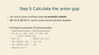 Step 5: Calculate the anion gap
 AG used to assess acid-base status in metabolic acidosis
  AG &  HCO3
-
used to assess mixed acid-base disorders
 AG based on principle of electroneutrality:
 Total Serum Cations = Total Serum Anions
 Na + (K + Ca + Mg) = HCO3 + Cl + (PO4 + SO4
+ Protein + Organic Acids)
 Na + UC = HCO3 + Cl + UA
 Na – (HCO3 + Cl) = UA – UC
 Na – (HCO3 + Cl) = AG
 Normal =12 ± 4
 
