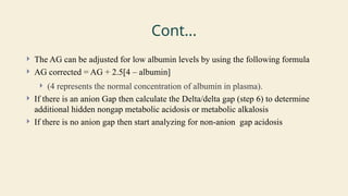 Cont...
 The AG can be adjusted for low albumin levels by using the following formula
 AG corrected = AG + 2.5[4 – albumin]
 (4 represents the normal concentration of albumin in plasma).
 If there is an anion Gap then calculate the Delta/delta gap (step 6) to determine
additional hidden nongap metabolic acidosis or metabolic alkalosis
 If there is no anion gap then start analyzing for non-anion gap acidosis
 