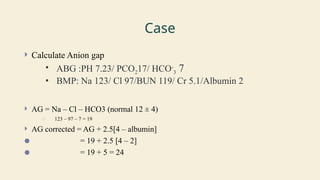 Case
 Calculate Anion gap
• ABG :PH 7.23/ PCO217/ HCO-
3 7
• BMP: Na 123/ Cl 97/BUN 119/ Cr 5.1/Albumin 2
 AG = Na – Cl – HCO3 (normal 12 ± 4)
○ 123 – 97 – 7 = 19
 AG corrected = AG + 2.5[4 – albumin]
● = 19 + 2.5 [4 – 2]
● = 19 + 5 = 24
 
