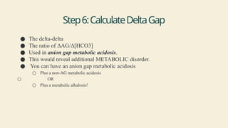 Step6:CalculateDeltaGap
● The delta-delta
● The ratio of ΔAG/Δ[HCO3]
● Used in anion gap metabolic acidosis.
● This would reveal additional METABOLIC disorder.
● You can have an anion gap metabolic acidosis
○ Plus a non-AG metabolic acidosis
○ OR
○ Plus a metabolic alkalosis!
 