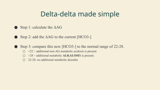 Delta-delta made simple
● Step 1: calculate the ΔAG
● Step 2: add the ΔAG to the current [HCO3-]
● Step 3: compare this new [HCO3-] to the normal range of 22-28.
○ <22additional non-AG metabolic acidosis is present
○ >28additional metabolic ALKALOSIS is present.
○ 22-28: no additional metabolic disorder
 