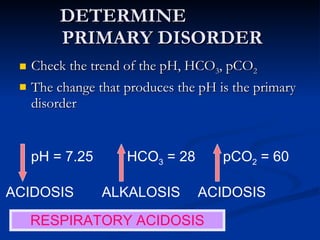 DETERMINE  PRIMARY DISORDER Check the trend of the pH, HCO 3 , pCO 2 The change that produces the pH is the primary disorder pH = 7.25 HCO 3  = 28 pCO 2  = 60 ACIDOSIS ALKALOSIS ACIDOSIS RESPIRATORY ACIDOSIS 