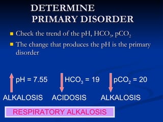 DETERMINE  PRIMARY DISORDER Check the trend of the pH, HCO 3 , pCO 2 The change that produces the pH is the primary disorder pH = 7.55 HCO 3  = 19 pCO 2  = 20 ALKALOSIS ACIDOSIS ALKALOSIS RESPIRATORY ALKALOSIS 