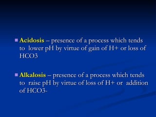 Acidosis  – presence of a process which tends  to  lower pH by virtue of gain of H+ or loss of  HCO3 Alkalosis  – presence of a process which tends to  raise pH by virtue of loss of H+ or  addition of HCO3- 