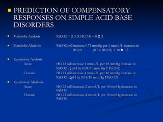 PREDICTION OF COMPENSATORY RESPONSES ON SIMPLE ACID BASE DISORDERS Metabolic Acidosis  PaCO2 = (1.5 X HCO3) + 8  ±  2 Metabolic Alkalosis PaCO2 will increase 0.75 mmHg per 1 mmol/L increase in  HCO3  (0.7 x HCO3) + 20  ±  1.5 Respiratory Acidosis  Acute  HCO3 will increase 1 mmol/L per 10 mmHg increase in  PaCO2  ( ↓  pH by 0.08/10 mm Hg  ↑  PaCO2) Chronic HCO3 will increase 4 mmol/L per 10 mmHg increase in  PaCO2  ( ↓ pH by 0.03/10 mm Hg  ↑ PaCO2) Respiratory Alkalosis Acute HCO3 will decrease 2 mmol/L per 10 mmHg decrease in  PaCO2 Chronic HCO3 will decrease 4 mmol/L per 10 mmHg decrease in  PaCO2 