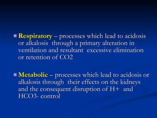 Respiratory  – processes which lead to acidosis or alkalosis  through a primary alteration in ventilation and resultant  excessive elimination or retention of CO2 Metabolic  – processes which lead to acidosis or alkalosis through  their effects on the kidneys and the consequent disruption of H+  and HCO3- control 