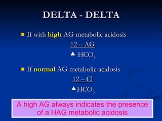 DELTA - DELTA If with  high   AG metabolic acidosis 12 – AG    HCO 3 If  normal   AG metabolic acidosis 12 – Cl  HCO 3 A high AG always indicates the presence of a HAG metabolic acidosis 