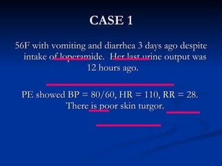 CASE 1 56F with vomiting and diarrhea 3 days ago despite intake of loperamide.  Her last urine output was 12 hours ago.  PE showed BP = 80/60, HR = 110, RR = 28.  There is poor skin turgor. 