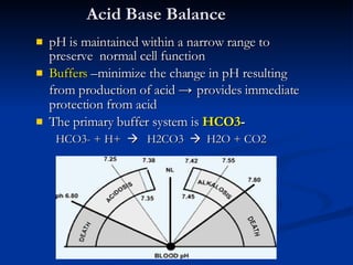 Acid Base Balance pH is maintained within a narrow range to preserve  normal cell function Buffers  –minimize the change in pH resulting from production of acid  ->  provides immediate protection from acid  The primary buffer system is  HCO3 -   HCO3- + H+     H2CO3     H2O + CO2  