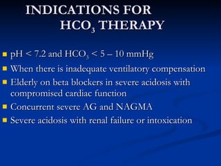 INDICATIONS FOR  HCO 3  THERAPY pH < 7.2 and HCO 3  < 5 – 10 mmHg When there is inadequate ventilatory compensation Elderly on beta blockers in severe acidosis with compromised cardiac function Concurrent severe AG and NAGMA Severe acidosis with renal failure or intoxication 