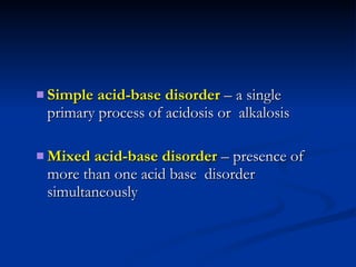 Simple acid-base disorder  – a single primary process of acidosis or  alkalosis Mixed acid-base disorder  – presence of more than one acid base  disorder simultaneously 