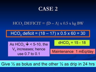 CASE 2 HCO 3  DEFICIT = (D – A) x 0.5 x kg BW How will you correct the acid base disorder? HCO 3  deficit = (18 – 17) x 0.5 x 60 = 30 As HCO 3     < 5-10, the V d  increases; hence use 0.7 to 0.1 dHCO 3  = 15 - 18 Maintenance  1 mEq/day Give ½ as bolus and the other ½ as drip in 24 hrs 
