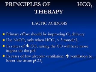 PRINCIPLES OF  HCO 3  THERAPY LACTIC ACIDOSIS Primary effort should be improving O 2  delivery Use NaCO 3  only when HCO 3  < 5 mmol/L In states of    CO, raising the CO will have more impact on the pH In cases of low alveolar ventilation,    ventilation to lower the tissue pCO 2 
