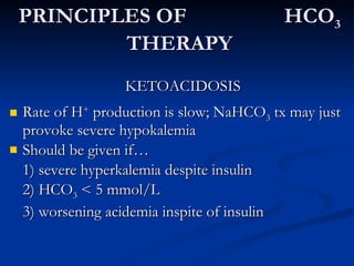 PRINCIPLES OF  HCO 3  THERAPY KETOACIDOSIS Rate of H +  production is slow; NaHCO 3  tx may just provoke severe hypokalemia Should be given if… 1) severe hyperkalemia despite insulin 2) HCO 3  < 5 mmol/L 3) worsening acidemia inspite of insulin 