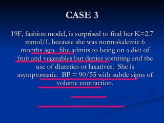 CASE 3 19F, fashion model, is surprised to find her K=2.7 mmol/L because she was normokalemic 6 months ago.  She admits to being on a diet of fruit and vegetables but denies vomiting and the use of diuretics or laxatives.  She is asymptomatic.  BP = 90/55 with subtle signs of volume contraction. 