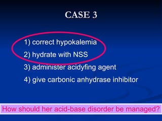 CASE 3 How should her acid-base disorder be managed?   1) correct hypokalemia   2) hydrate with NSS   3) administer acidyfing agent 4) give carbonic anhydrase inhibitor 