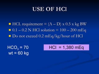 USE OF HCl HCL requirement = (A – D) x 0.5 x kg BW 0.1 – 0.2 N HCl solution = 100 – 200 mEq Do not exceed 0.2 mEq/kg/hour of HCl HCO 3  = 70  wt = 60 kg HCl  = 1,380 mEq 