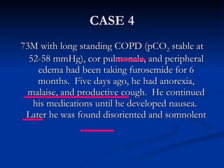 CASE 4 73M with long standing COPD (pCO 2  stable at 52-58 mmHg), cor pulmonale, and peripheral edema had been taking furosemide for 6 months.  Five days ago, he had anorexia, malaise, and productive cough.  He continued his medications until he developed nausea.  Later he was found disoriented and somnolent 