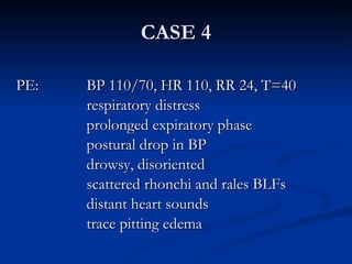 CASE 4 PE: BP 110/70, HR 110, RR 24, T=40 respiratory distress prolonged expiratory phase postural drop in BP drowsy, disoriented scattered rhonchi and rales BLFs distant heart sounds trace pitting edema 