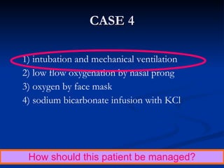 CASE 4 1) intubation and mechanical ventilation 2) low flow oxygenation by nasal prong 3) oxygen by face mask 4) sodium bicarbonate infusion with KCl How should this patient be managed? 