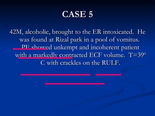 CASE 5 42M, alcoholic, brought to the ER intoxicated.  He was found at Rizal park in a pool of vomitus.  PE showed unkempt and incoherent patient with a markedly contracted ECF volume.  T=39 0  C with crackles on the RULF. 