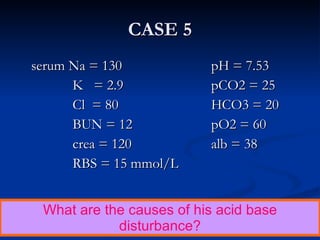 serum Na = 130  pH = 7.53   K  = 2.9 pCO2 = 25   Cl  = 80 HCO3 = 20   BUN = 12 pO2 = 60   crea = 120 alb = 38   RBS = 15 mmol/L CASE 5 What are the causes of his acid base disturbance? 