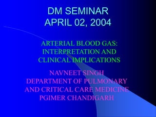 DM SEMINAR
APRIL 02, 2004
ARTERIAL BLOOD GAS:
INTERPRETATION AND
CLINICAL IMPLICATIONS
NAVNEET SINGH
DEPARTMENT OF PULMONARY
AND CRITICAL CARE MEDICINE
PGIMER CHANDIGARH
 