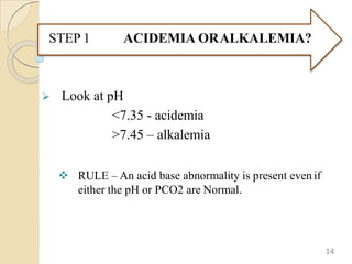  Look at pH
<7.35 - acidemia
>7.45 – alkalemia
 RULE – An acid base abnormality is present even if
either the pH or PCO2 are Normal.
ACIDEMIA ORALKALEMIA?
STEP 1
14
 