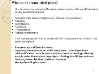 What is the preanalytical phase?
• It is the phase which includes all activities that occur prior to the sample’s insertion
into the analytical instrument.
• Sub phase of the preanalytical process in blood gas testing includes:
 Ordering,
 Identification,
 Collection,
 Transportation,
 Separation/preparation
• It has been recognized for years that the phase of testing most prone to errors is the
preanalytical phase.
• Pre-preanalytical Error includes :
• Inappropriate test ordered, order entry error, patient/specimen
misidentification, sample contamination (from indwelling catheter),
sample collection mishap (hemolysis, clotting, insufficient volume),
inappropriate collection container, improper
storage/handling/transport.
2
 