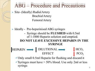 ABG – Procedure and Precautions
 Site- (Ideally) RadialArtery
BrachialArtery
FemoralArtery
 Ideally - Pre-heparinised ABG syringes
- Syringe should be FLUSHED with 0.5ml
of 1:1000 Heparin solution and emptied.
DO NOT LEAVE EXCESSIVE HEPARIN IN THE
SYRINGE
HEPARIN DILUTIONAL
EFFECT
HCO3
PCO2
Only small 0.5ml Heparin for flushing and discard it
Syringes must have > 50% blood. Use only 2ml or less
syringe.
4
 