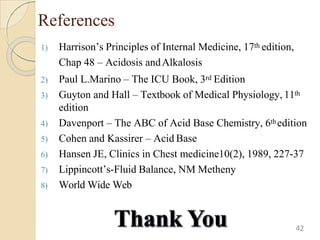 References
1) Harrison’s Principles of Internal Medicine, 17th edition,
Chap 48 – Acidosis andAlkalosis
2) Paul L.Marino – The ICU Book, 3rd Edition
3) Guyton and Hall – Textbook of Medical Physiology, 11th
edition
4) Davenport – The ABC of Acid Base Chemistry, 6thedition
5) Cohen and Kassirer – Acid Base
6) Hansen JE, Clinics in Chest medicine10(2), 1989, 227-37
7) Lippincott’s-Fluid Balance, NM Metheny
8) World Wide Web
42
 