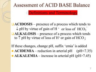 Assessment of ACID BASE Balance
Definitions and Terminology
ACIDOSIS – presence of a process which tends to
pH by virtue of gain of H +
-
or loss of HCO3
ALKALOSIS – presence of a process which tends
3
to pH by virtue of loss of H+ or gain of HCO -
If these changes, change pH, suffix ‘emia’ is added
 ACIDEMIA – reduction in arterial pH (pH<7.35)
 ALKALEMIA – increase in arterial pH (pH>7.45)
7
 