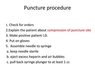 Puncture procedure
1. Check for orders
2.Explain the patient about compression of puncture site
3. Make positive patient I.D.
4. Put on gloves
5. Assemble needle to syringe
a. keep needle sterile
b. eject excess heparin and air bubbles
c. pull back syringe plunger to at least 1 cc
 