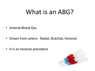 What is an ABG?
• Arterial Blood Gas
• Drawn from artery- Radial, Brachial, Femoral
• It is an invasive procedure
 
