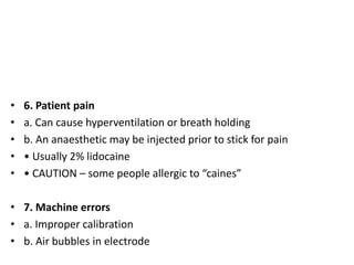 • 6. Patient pain
• a. Can cause hyperventilation or breath holding
• b. An anaesthetic may be injected prior to stick for pain
• • Usually 2% lidocaine
• • CAUTION – some people allergic to “caines”
• 7. Machine errors
• a. Improper calibration
• b. Air bubbles in electrode
 