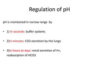 Regulation of pH
pH is maintained in narrow range by
• 1) In seconds: buffer systems
• 2)In minutes: CO2 excretion by the lungs
• 3)In hours to days: renal excretion of H+,
reabsorption of HCO3
 