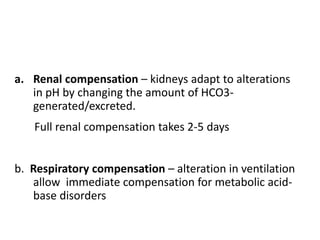 a. Renal compensation – kidneys adapt to alterations
in pH by changing the amount of HCO3-
generated/excreted.
Full renal compensation takes 2-5 days
b. Respiratory compensation – alteration in ventilation
allow immediate compensation for metabolic acid-
base disorders
 