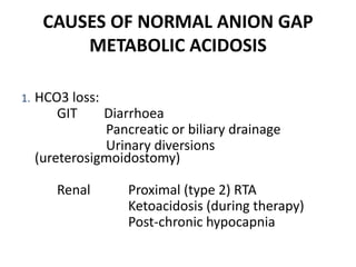 CAUSES OF NORMAL ANION GAP
METABOLIC ACIDOSIS
1. HCO3 loss:
GIT Diarrhoea
Pancreatic or biliary drainage
Urinary diversions
(ureterosigmoidostomy)
Renal Proximal (type 2) RTA
Ketoacidosis (during therapy)
Post-chronic hypocapnia
 