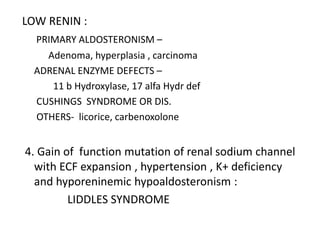 LOW RENIN :
PRIMARY ALDOSTERONISM –
Adenoma, hyperplasia , carcinoma
ADRENAL ENZYME DEFECTS –
11 b Hydroxylase, 17 alfa Hydr def
CUSHINGS SYNDROME OR DIS.
OTHERS- licorice, carbenoxolone
4. Gain of function mutation of renal sodium channel
with ECF expansion , hypertension , K+ deficiency
and hyporeninemic hypoaldosteronism :
LIDDLES SYNDROME
 
