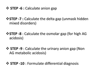  STEP -6 : Calculate anion gap
STEP -7 : Calculate the delta gap (unmask hidden
mixed disorders)
STEP -8 : Calculate the osmolar gap (for high AG
acidosis)
 STEP -9 : Calculate the urinary anion gap (Non
AG metabolic acidosis)
 STEP -10 : Formulate differential diagnosis
 