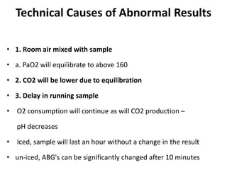 Technical Causes of Abnormal Results
• 1. Room air mixed with sample
• a. PaO2 will equilibrate to above 160
• 2. CO2 will be lower due to equilibration
• 3. Delay in running sample
• O2 consumption will continue as will CO2 production –
pH decreases
• Iced, sample will last an hour without a change in the result
• un-iced, ABG's can be significantly changed after 10 minutes
 