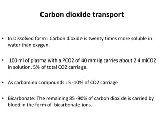 Carbon dioxide transport
• In Dissolved form : Carbon dioxide is twenty times more soluble in
water than oxygen.
• 100 ml of plasma with a PCO2 of 40 mmHg carries about 2.4 mlCO2
in solution. 5% of total CO2 carriage.
• As carbamino compounds : 5 -10% of CO2 carriage
• Bicarbonate: The remaining 85 -90% of carbon dioxide is carried by
blood in the form of bicarbonate ions.
 