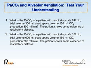 PaCO 2  and Alveolar Ventilation:  Test Your Understanding 1.  What is the PaCO 2  of a patient with respiratory rate 24/min, tidal volume 300 ml, dead space volume 150 ml, CO 2  production 300 ml/min?  The patient shows some evidence of respiratory distress. 2.  What is the PaCO 2  of a patient with respiratory rate 10/min, tidal volume 600 ml, dead space volume 150 ml, CO 2  production 200 ml/min?  The patient shows some evidence of respiratory distress. 