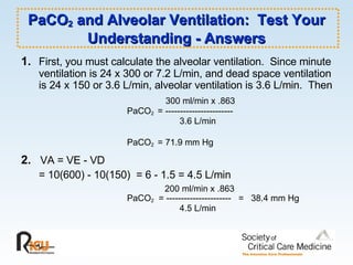 PaCO 2  and Alveolar Ventilation:  Test Your Understanding - Answers 1. First, you must calculate the alveolar ventilation.  Since minute ventilation is 24 x 300 or 7.2 L/min, and dead space ventilation is 24 x 150 or 3.6 L/min, alveolar ventilation is 3.6 L/min.  Then   300 ml/min x .863  PaCO 2  = -----------------------     3.6 L/min PaCO 2  = 71.9 mm Hg 2.   VA = VE - VD = 10(600) - 10(150)  = 6 - 1.5 = 4.5 L/min   200 ml/min x .863  PaCO 2   = ----------------------  =  38.4 mm Hg   4.5 L/min 